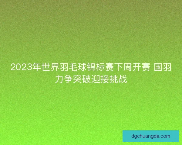 2023年世界羽毛球锦标赛下周开赛 国羽力争突破迎接挑战