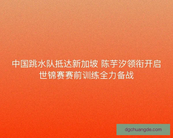 中国跳水队抵达新加坡 陈芋汐领衔开启世锦赛赛前训练全力备战