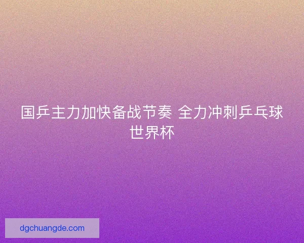 国乒主力加快备战节奏 全力冲刺乒乓球世界杯