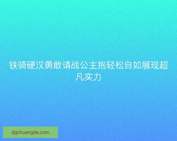 铁骑硬汉勇敢请战公主抱轻松自如展现超凡实力