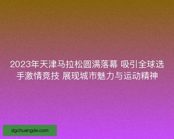 2023年天津马拉松圆满落幕 吸引全球选手激情竞技 展现城市魅力与运动精神