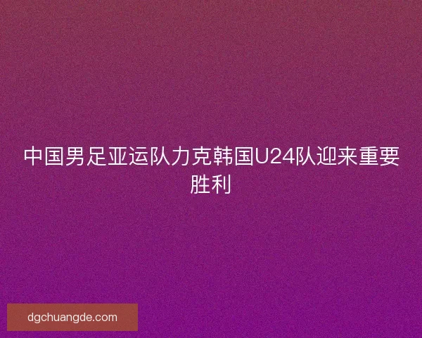 中国男足亚运队力克韩国U24队迎来重要胜利