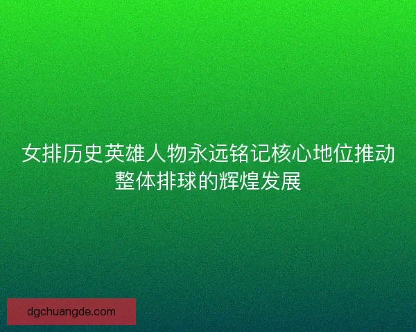 女排历史英雄人物永远铭记核心地位推动整体排球的辉煌发展