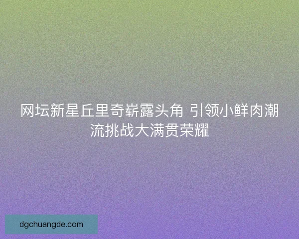 网坛新星丘里奇崭露头角 引领小鲜肉潮流挑战大满贯荣耀 网坛新星丘里奇崭露头角 引领小鲜肉潮流挑战大满贯荣耀