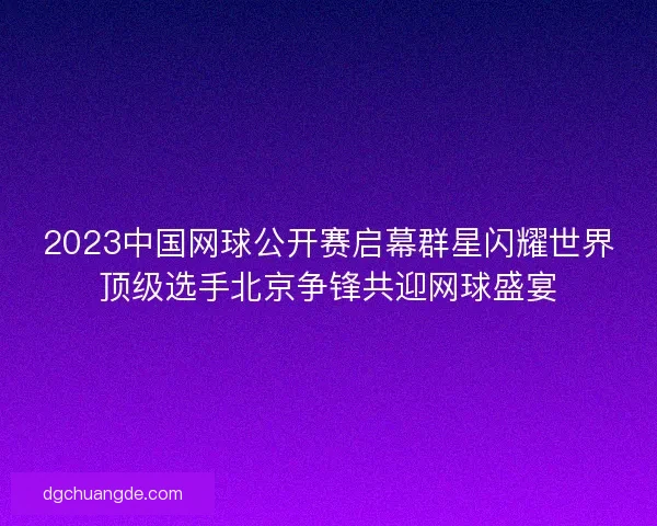 2023中国网球公开赛启幕群星闪耀世界顶级选手北京争锋共迎网球盛宴