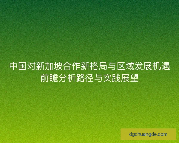 中国对新加坡合作新格局与区域发展机遇前瞻分析路径与实践展望 中国对新加坡合作新格局与区域发展机遇前瞻分析路径与实践展望