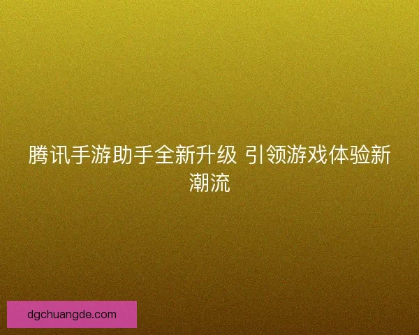 腾讯手游助手全新升级 引领游戏体验新潮流