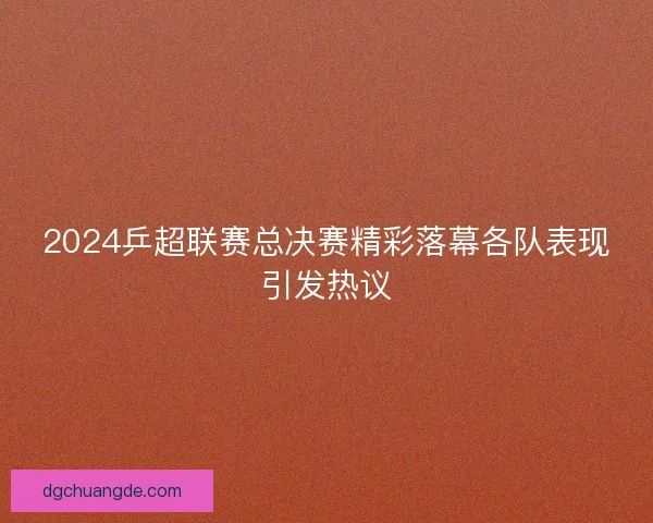 2024乒超联赛总决赛精彩落幕各队表现引发热议 2024乒超联赛总决赛精彩落幕各队表现引发热议