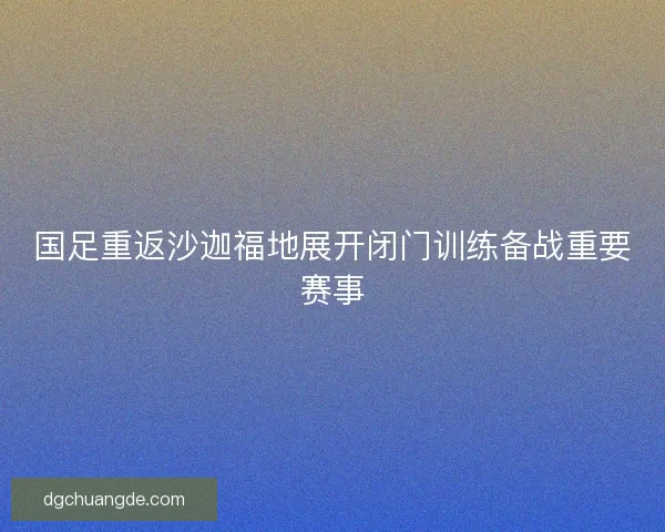 国足重返沙迦福地展开闭门训练备战重要赛事