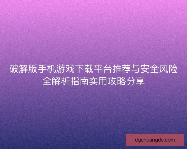 破解版手机游戏下载平台推荐与安全风险全解析指南实用攻略分享