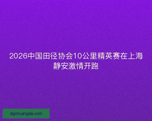 2026中国田径协会10公里精英赛在上海静安激情开跑 2026中国田径协会10公里精英赛在上海静安激情开跑