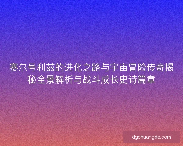 赛尔号利兹的进化之路与宇宙冒险传奇揭秘全景解析与战斗成长史诗篇章