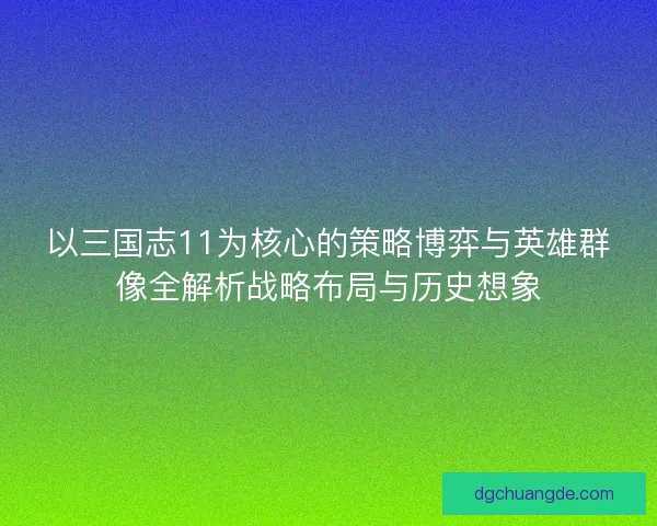 以三国志11为核心的策略博弈与英雄群像全解析战略布局与历史想象