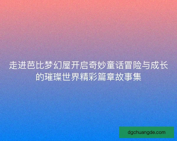 走进芭比梦幻屋开启奇妙童话冒险与成长的璀璨世界精彩篇章故事集