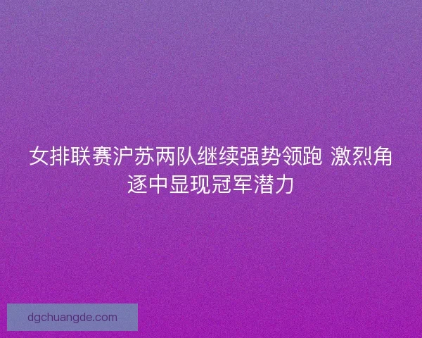 女排联赛沪苏两队继续强势领跑 激烈角逐中显现冠军潜力 女排联赛沪苏两队继续强势领跑 激烈角逐中显现冠军潜力