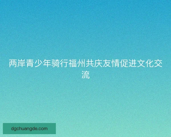 两岸青少年骑行福州共庆友情促进文化交流 两岸青少年骑行福州共庆友情促进文化交流