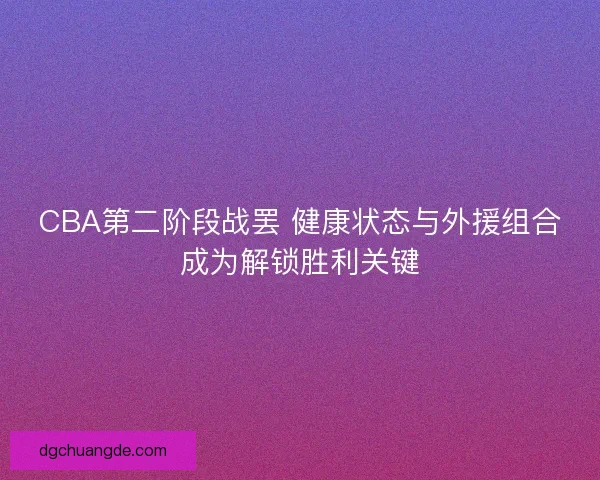 CBA第二阶段战罢 健康状态与外援组合成为解锁胜利关键 CBA第二阶段战罢 健康状态与外援组合成为解锁胜利关键