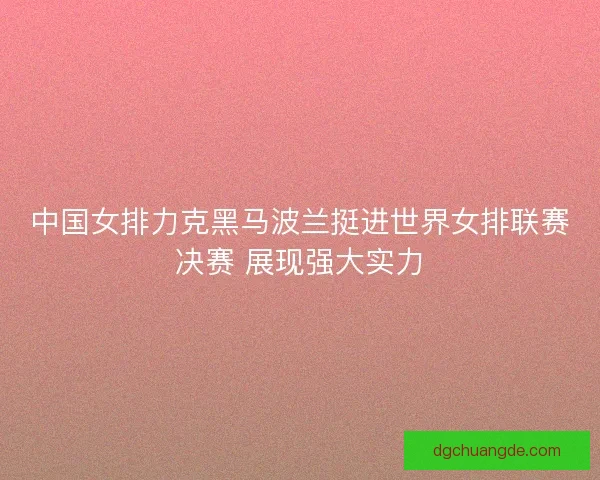 中国女排力克黑马波兰挺进世界女排联赛决赛 展现强大实力